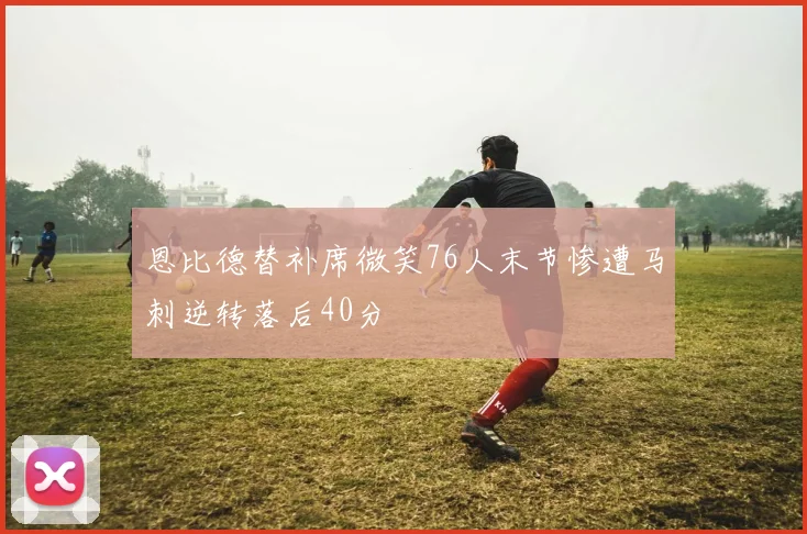 恩比德替补席微笑76人末节惨遭马刺逆转落后40分