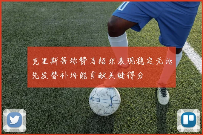 克里斯蒂称赞马绍尔表现稳定无论先发替补均能贡献关键得分