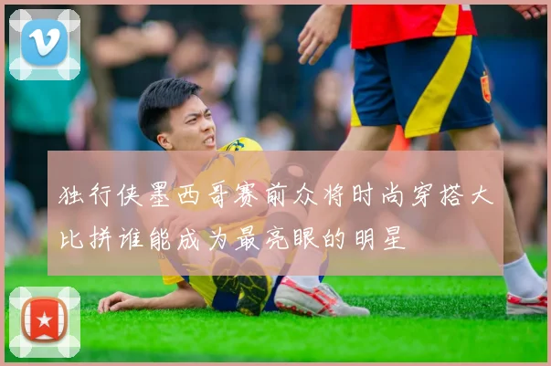 独行侠墨西哥赛前众将时尚穿搭大比拼谁能成为最亮眼的明星