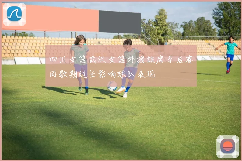 四川女篮武汉女篮外援缺席季后赛间歇期过长影响球队表现