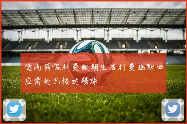 德尚调侃科曼假期生活科曼幽默回应需赴巴格达踢球
