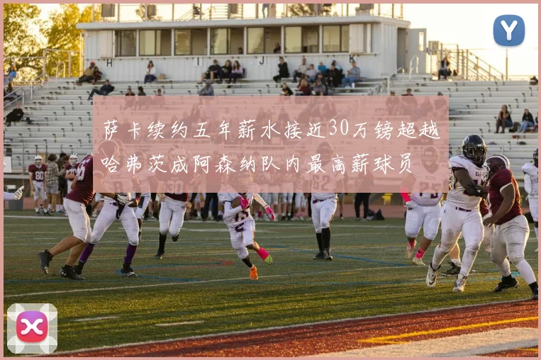 萨卡续约五年薪水接近30万镑超越哈弗茨成阿森纳队内最高薪球员