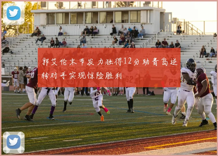 郭艾伦末节发力独得12分助青岛逆转对手实现惊险胜利