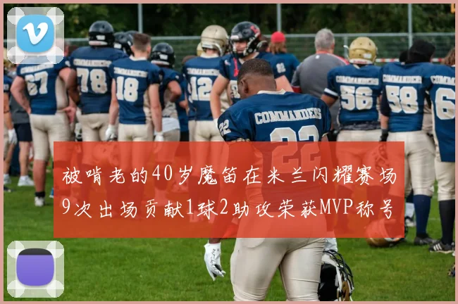 被啃老的40岁魔笛在米兰闪耀赛场9次出场贡献1球2助攻荣获MVP称号