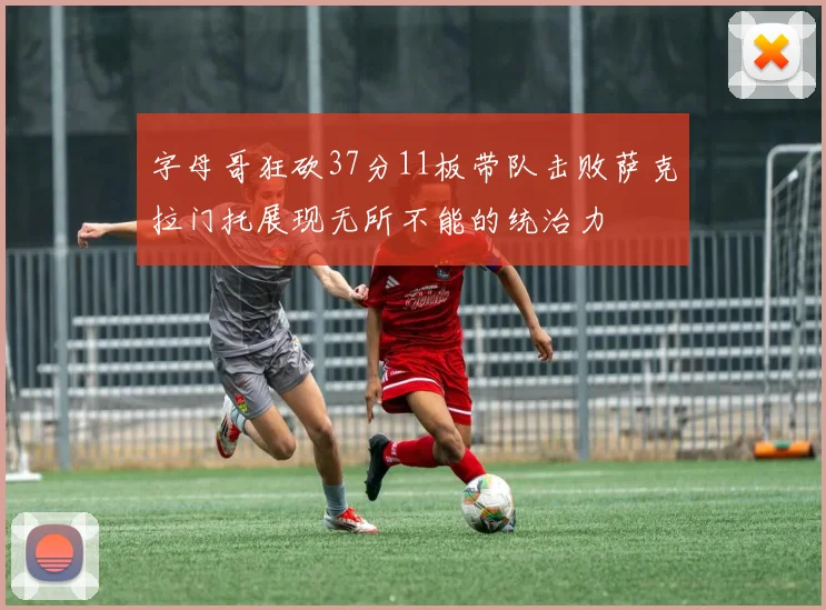 字母哥狂砍37分11板带队击败萨克拉门托展现无所不能的统治力