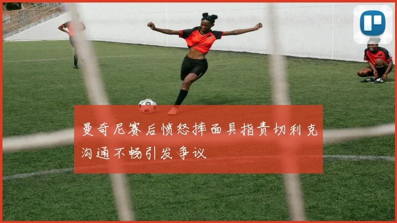 曼奇尼赛后愤怒摔面具指责切利克沟通不畅引发争议