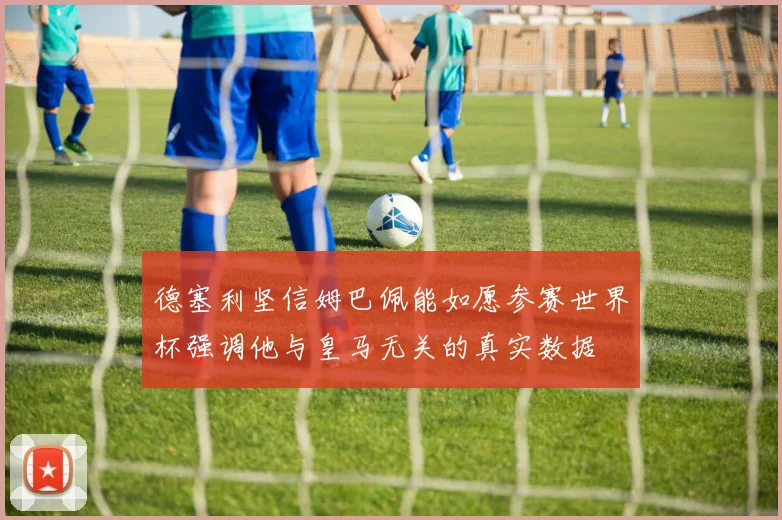 德塞利坚信姆巴佩能如愿参赛世界杯强调他与皇马无关的真实数据