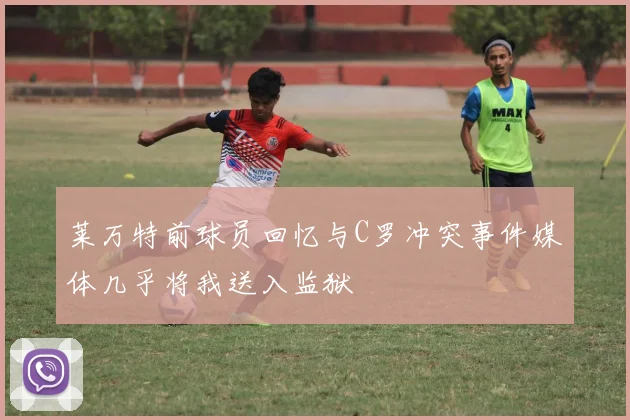 莱万特前球员回忆与C罗冲突事件媒体几乎将我送入监狱