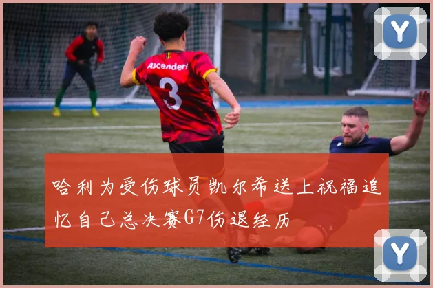 哈利为受伤球员凯尔希送上祝福追忆自己总决赛G7伤退经历