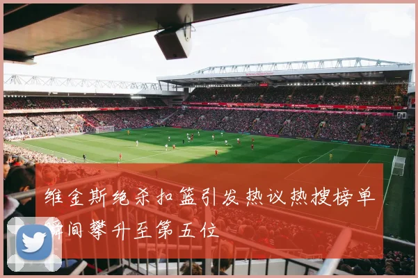 维金斯绝杀扣篮引发热议热搜榜单瞬间攀升至第五位