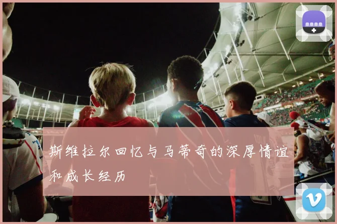 斯维拉尔回忆与马蒂奇的深厚情谊和成长经历